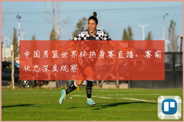 中国男篮世界杯热身赛直播,赛前状态深度观察