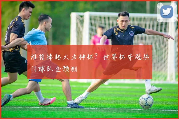 谁将捧起大力神杯?世界杯夺冠热门球队全预测