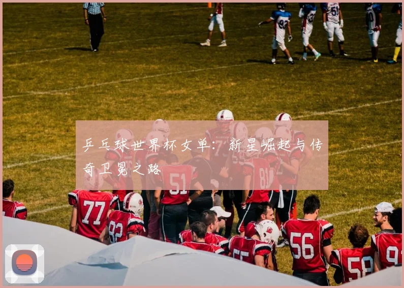 乒乓球世界杯女单：新星崛起与传奇卫冕之路