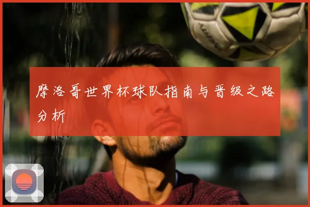 摩洛哥世界杯球队指南与晋级之路分析