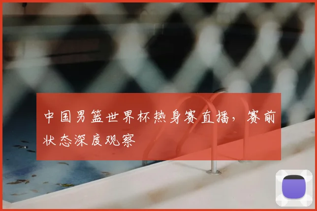 中国男篮世界杯热身赛直播,赛前状态深度观察